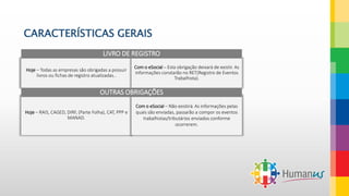 CARACTERÍSTICAS GERAIS
Hoje – Todas as empresas são obrigadas a possuir
livros ou fichas de registro atualizadas..
Com o eSocial – Esta obrigação deixará de existir. As
informações constarão no RET(Registro de Eventos
Trabalhista).
LIVRO DE REGISTRO
Hoje – RAIS, CAGED, DIRF, (Parte Folha), CAT, PPP e
MANAD.
Com o eSocial – Não existirá. As informações pelas
quais são enviadas, passarão a compor os eventos
trabalhistas/tributários enviados conforme
ocorrerem.
OUTRAS OBRIGAÇÕES
 