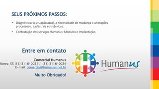 • Diagnosticar a situação atual, a necessidade de mudança e alterações
processuais, cadastrais e sistêmicas.
• Contratação dos serviços Humanus: Módulos e Implantação.
SEUS PRÓXIMOS PASSOS:
Entre em contato
Comercial Humanus
efones: 55 (11) 3116-0021 / (11) 3116-0024
E-mail: comercial@humanus.net.br
Muito Obrigado!
 