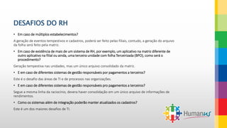 DESAFIOS DO RH
• Em caso de múltiplos estabelecimentos?
A geração de eventos tempestivos e cadastros, poderá ser feito pelas filiais, contudo, a geração do arquivo
da folha será feito pela matriz.
• Em caso de existência de mais de um sistema de RH, por exemplo, um aplicativo na matriz diferente de
outro aplicativo na filial ou ainda, uma terceira unidade com folha Terceirizada (BPO), como será o
procedimento?
Geração tempestiva nas unidades, mas um único arquivo consolidado da matriz.
• E em caso de diferentes sistemas de gestão responsáveis por pagamentos a terceiros?
Este é o desafio das áreas de TI e de processos nas organizações.
• E em caso de diferentes sistemas de gestão responsáveis pro pagamentos a terceiros?
Segue a mesma linha da raciocínio, devera haver consolidação em um único arquivo de informações de
rendimentos.
• Como os sistemas além de integração poderão manter atualizados os cadastros?
Este é um dos maiores desafios de TI.
 