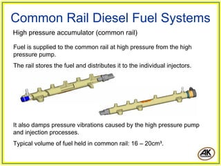 Common Rail Diesel Fuel Systems
It also damps pressure vibrations caused by the high pressure pump
and injection processes.
Typical volume of fuel held in common rail: 16 – 20cm³.
Fuel is supplied to the common rail at high pressure from the high
pressure pump.
The rail stores the fuel and distributes it to the individual injectors.
High pressure accumulator (common rail)
 