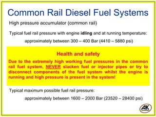 Common Rail Diesel Fuel Systems
High pressure accumulator (common rail)
Typical fuel rail pressure with engine idling and at running temperature:
approximately between 300 – 400 Bar (4410 – 5880 psi)
Typical maximum possible fuel rail pressure:
approximately between 1600 – 2000 Bar (23520 – 28400 psi)
Health and safety
Due to the extremely high working fuel pressures in the common
rail fuel system, NEVER slacken fuel or injector pipes or try to
disconnect components of the fuel system whilst the engine is
running and high pressure is present in the system!
 