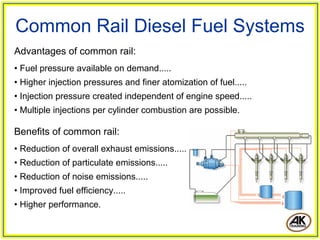 Advantages of common rail:
• Fuel pressure available on demand.....
• Higher injection pressures and finer atomization of fuel.....
• Injection pressure created independent of engine speed.....
• Multiple injections per cylinder combustion are possible.
Common Rail Diesel Fuel Systems
Benefits of common rail:
• Reduction of overall exhaust emissions.....
• Reduction of particulate emissions.....
• Reduction of noise emissions.....
• Improved fuel efficiency.....
• Higher performance.
 