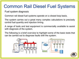 Common Rail Diesel Fuel Systems
Fuel system diagnosis
Common rail diesel fuel systems operate on a closed loop basis.
The system carries out a great many complex calculations to precisely
control fuel quantity and injection timing.
A range of tools and test equipment is commercially available to assist
with diagnosis of the system.
The following is a brief overview to highlight some of the basic tests that
can be carried out to diagnose faults with the system.
 