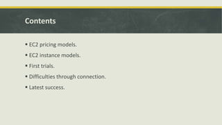 Contents
 EC2 pricing models.
 EC2 instance models.
 First trials.
 Difficulties through connection.
 Latest success.
 