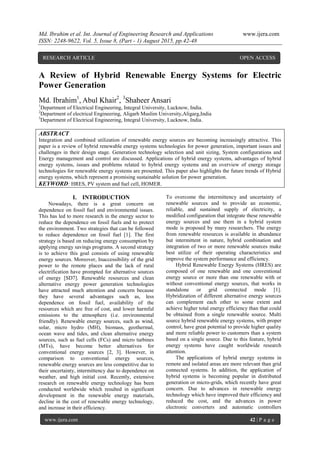 Md. Ibrahim et al. Int. Journal of Engineering Research and Applications www.ijera.com
ISSN: 2248-9622, Vol. 5, Issue 8, (Part - 1) August 2015, pp.42-48
www.ijera.com 42 | P a g e
A Review of Hybrid Renewable Energy Systems for Electric
Power Generation
Md. Ibrahim1
, Abul Khair2
, 3
Shaheer Ansari
1
Department of Electrical Engineering, Integral University, Lucknow, India.
2
Department of electrical Engineering, Aligarh Muslim University,Aligarg,India
3
Department of Electrical Engineering, Integral University, Lucknow, India.
ABSTRACT
Integration and combined utilization of renewable energy sources are becoming increasingly attractive. This
paper is a review of hybrid renewable energy systems technologies for power generation, important issues and
challenges in their design stage. Generation technology selection and unit sizing, System configurations and
Energy management and control are discussed. Applications of hybrid energy systems, advantages of hybrid
energy systems, issues and problems related to hybrid energy systems and an overview of energy storage
technologies for renewable energy systems are presented. This paper also highlights the future trends of Hybrid
energy systems, which represent a promising sustainable solution for power generation.
KEYWORD: HRES, PV system and fuel cell, HOMER.
I. INTRODUCTION
Nowadays, there is a great concern on
dependence on fossil fuel and environmental issues.
This has led to more research in the energy sector to
reduce the dependence on fossil fuels and to protect
the environment. Two strategies that can be followed
to reduce dependence on fossil fuel [1]. The first
strategy is based on reducing energy consumption by
applying energy savings programs. A second strategy
is to achieve this goal consists of using renewable
energy sources. Moreover, Inaccessibility of the grid
power to the remote places and the lack of rural
electrification have prompted for alternative sources
of energy [SD7]. Renewable resources and clean
alternative energy power generation technologies
have attracted much attention and concern because
they have several advantages such as, less
dependence on fossil fuel, availability of the
resources which are free of cost, and lower harmful
emissions to the atmosphere (i.e. environmental
friendly). Renewable energy sources, such as wind,
solar, micro hydro (MH), biomass, geothermal,
ocean wave and tides, and clean alternative energy
sources, such as fuel cells (FCs) and micro turbines
(MTs), have become better alternatives for
conventional energy sources [2, 3]. However, in
comparison to conventional energy sources,
renewable energy sources are less competitive due to
their uncertainty, intermittency due to dependence on
weather, and high initial cost. Recently, extensive
research on renewable energy technology has been
conducted worldwide which resulted in significant
development in the renewable energy materials,
decline in the cost of renewable energy technology,
and increase in their efficiency.
To overcome the intermittency and uncertainty of
renewable sources and to provide an economic,
reliable, and sustained supply of electricity, a
modified configuration that integrate these renewable
energy sources and use them in a hybrid system
mode is proposed by many researchers. The energy
from renewable resources is available in abundance
but intermittent in nature, hybrid combination and
integration of two or more renewable sources make
best utilize of their operating characteristics and
improve the system performance and efficiency.
Hybrid Renewable Energy Systems (HRES) are
composed of one renewable and one conventional
energy source or more than one renewable with or
without conventional energy sources, that works in
standalone or grid connected mode [1].
Hybridization of different alternative energy sources
can complement each other to some extent and
achieve higher total energy efficiency than that could
be obtained from a single renewable source. Multi
source hybrid renewable energy systems, with proper
control, have great potential to provide higher quality
and more reliable power to customers than a system
based on a single source. Due to this feature, hybrid
energy systems have caught worldwide research
attention.
The applications of hybrid energy systems in
remote and isolated areas are more relevant than grid
connected systems. In addition, the application of
hybrid systems is becoming popular in distributed
generation or micro-grids, which recently have great
concern. Due to advances in renewable energy
technology which have improved their efficiency and
reduced the cost, and the advances in power
electronic converters and automatic controllers
RESEARCH ARTICLE OPEN ACCESS
 