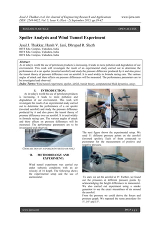 Jesal J. Thakkar et al. Int. Journal of Engineering Research and Applications www.ijera.com
ISSN: 2248-9622, Vol. 5, Issue 9, (Part - 2) September 2015, pp.39-42
www.ijera.com 39 | P a g e
Spoiler Analysis and Wind Tunnel Experiment
Jesal J. Thakkar, Harsh V. Jani, Dhrupad R. Sheth
BITS Edu. Campus, Vadodara, India
BITS Edu. Campus, Vadodara, India
BITS Edu. Campus, Vadodara, India
Abstract
As in today's world the use of petroleum products is increasing, it leads to more pollution and degradation of our
environment. This work will investigate the result of an experimental study carried out to determine the
performance of a car spoiler (inverted aerofoil) and study the pressure difference produced by it and also prove
the transit theory of pressure difference over an aerofoil. It is used widely in formula racing cars. The various
angles of attack and there effects on pressure differences will be measured. The performance parameters are to
be investigated and observed.
Index Terms: Wind tunnel experiment, spoiler, airfoil, transit theory, computational fluid dynamics, ansys
I. INTRODUCTION:
As in today's world the use of petroleum products
is increasing, it leads to more pollution and
degradation of our environment. This work will
investigate the result of an experimental study carried
out to determine the performance of a car spoiler
(inverted aerofoil) and study the pressure difference
produced by it and also prove the transit theory of
pressure difference over an aerofoil. It is used widely
in formula racing cars. The various angles of attack
and there effects on pressure differences will be
measured. The performance parameters are to be
investigated and observed.
CROSS SECTION OF A SPOILER (INVERTED AIR FOIL)
II. METHODOLOGY AND
EXPERIMENT:
Wind tunnel experiment was carried out
under subsonic conditions with an air
velocity of 16 kmph. The following shows
the experimental setup and the use of
anemometer.
The next figure shows the experimental setup. We
used 11 different pressure points on the aerofoil
(inverted spoiler). Each of them connected to
piezometer for the measurement of positive and
negative pressure.
To start, we set the aerofoil at 0°. Further, we found
out the pressures at different pressure points by
acknowledging the height differences in manometer.
We also carried out experiment using a smoke
generator to see the exact streamlines of air around
the aerofoil.
From the pressure we could derive the forces and
pressure graph. We repeated the same procedure for
5°, 10° and 15°.
RESEARCH ARTICLE OPEN ACCESS
 