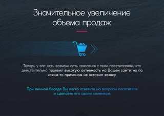 Теперьувасестьвозможностьсвязатьсястемипосетителями,кто
действительнопроявилвысокую активностьнаВашемсайте,нопо
каким-топричинамнеоставилзаявку.
ПриличнойбеседеВылегкоответитенавопросыпосетителя
исделаетеегосвоимклиентом.
Значительноеувеличение
объемапродаж
 