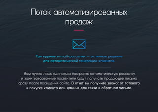 Тригеррныеe-mail-рассылки—отличноерешение
дляавтоматическойгенерацииклиентов.
Вамнужнолишьединождынастроитьавтоматическуюрассылку,
изаинтересованныепосетителибудутполучатьпродающееписьмо
сразупослепосещениясайта.Вответвыполучитезвонокотготового
кпокупкеклиентаилиданныедлясвязивобратномписьме.
Потокавтоматизированных
продаж
 