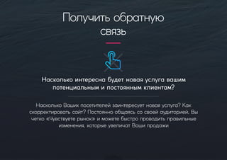 Насколькоинтереснабудетноваяуслугавашим
потенциальнымипостояннымклиентам?
НасколькоВашихпосетителейзаинтересуетноваяуслуга?Как
скорректироватьсайт?Постояннообщаясьсосвоейаудиторией,Вы
четко«Чувствуетерынок»иможетебыстропроводитьправильные
изменения,которыеувеличатВашипродажи
Получитьобратную
связь
 