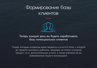 Теперькаждыйденьвыбудетенарабатывать
базупотенциальныхклиентов
Людей,которыминтереснывашипродуктыиуслуги.Тубазу,скоторой
высможетепостоянноработать,продаваянетолькоосновной
продукт,нои дополнительныеуслуги,атакжевовлекаяеево
всевозможныеакцииираспродажи.
Формированиебазы
клиентов
 