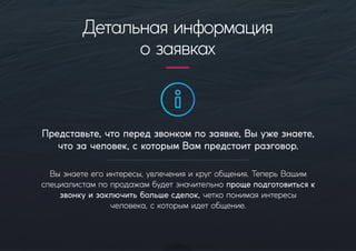 Представьте,чтопередзвонкомпозаявке,Выужезнаете,
чтозачеловек,скоторымВампредстоитразговор.
Вызнаетеегоинтересы,увлеченияикругобщения.ТеперьВашим
специалистампопродажамбудетзначительнопрощеподготовитьсяк
звонкуизаключитьбольшесделок,четкопонимаяинтересы
человека,скоторымидетобщение.
Детальнаяинформация
озаявках
 
