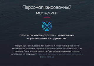 ТеперьВыможетеработатьсуникальными
маркетинговымиинструментами.
Например,использоватьтехнологию«Персонализированного
маркетинга»насайте,показываяпользователямWow-виджетысих
данными.Выможетевставитьлюбуюинформациюопосетителях
мгновеннонасвойсайт(например,выможетеуказатьимячеловекав
формезаявки).
Персонализированный
маркетинг
 