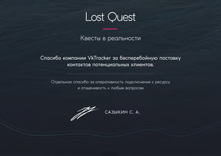 Квестывреальности
СпасибокомпанииVkTrackerзабесперебойную поставку
контактовпотенциальныхклиентов.
Отдельноеспасибозаоперативностьподключениякресурсу
иотзывчивостьклюбымвопросам
САЗЫКИН С.А.
LostQuest
 