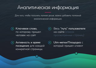 Аналитическаяинформация
Длятого,чтобыполучитьполноедосье,важнодобавитьполезной
аналитическойинформации.
Весь"путь"пользователя
насайте(список
просмотренныхстраниц)
Активностьивремя
посещениядлякаждой
конкретнойстраницы.
Utm-метки/Площадкас
которыйпришелклиент
Ключевоеслово,
покоторомупришел
человекнасайт
 