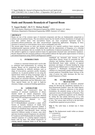 Y. Sagari Reddy Int. Journal of Engineering Research and Applications www.ijera.com
ISSN: 2248-9622, Vol. 5, Issue 9, (Part - 1) September 2015, pp.45-49
www.ijera.com 45|P a g e
Static and Dynamic Reanalysis of Tapered Beam
Y. Sagari Reddy1
, Dr.Y.V. Mohan Reddy2
1
(M. Tech-Student, Department of Mechanical Engineering, GPREC, Kurnool, A.P., India,)
2
(Professor, Department of Mechanical Engineering, GPREC, Kurnool, A.P.,India,)
ABSTRACT
Beams are one of the common types of structural components and they are fundamentally categorized as
uniform and non-uniform beams. The non-uniform beams has the benefit of better distribution of strength and
mass than uniform beam. And non-uniform beams can meet exceptional functional needs in
aeronautics,robotics,architecture and other unconventional engineering applications. Designing of these
structures is necessary to resist dynamic forces such as earthquakes and wind.
The present paper focuses on static and dynamic reanalysis of a tapered cantilever beam structure using
multipolynomial regression method. The method deals with the characteristics of frequency of a vibrating
system and the procedures that are available for the modification of physical parameters of vibrating system.
The method is applied on a tapered cantilever beam for approximate structural static and dynamic reanalysis.
Results obtained from the assumed conditions of the problem indicate the high quality approximation of stresses
and natural frequencies using ANSYS and Regression method.
I. INTRODUCTION
A beam is a structural element and it can be able
to withstand load predominately by resisting the
bending. Beams can be categorized into different
classes depending on different attributes such as
shape of cross-section, geometric profile, boundary
conditions etc. In present problem we are using the
tapered beam which are being increasingly using in
various engineering applications. The benefits of
these beams are structural efficiency, ability to meet
architectural requirements and less fabrication costs.
These tapered beams can be used in high-rise
structures, bridges, commercial building applications.
II. LITERATURE
P.Nagalatha and P.sreenivas[1] done the
reanalysis of structural modification of abeam
element based on natural frequencies using
polynomial regression method. The results obtained
from both FEM and Regression method are compared
and the error obtained is very
small.B.RamaSanjeevasresta and
Dr.Y.V.MohanReddy[2] presented a paper which
focuses on dynamic reanalysis of simple beam
structure using a polynomial regression method. E
Ozkaya [3] considered linear transverse vibrations of
simply supported Euler-Bernoulli beam carrying
masses.For different number of masses, mass ratios
and mass locations natural frequencies are calculated.
R Vasudevan and B Parthasaradhi [4] studied the free
vibration responses of a rotating tapered composite
beams with tip mass. The natural frequencies of
rotating tapered composite beam at all the modes
considered are increased with increase in hub
radius.Dhyai Hassan Jawad [5] presented the free
vibration and buckling behaviour of non-uniform
Euler-Bernoulli beam under variation of tapered
parameter and degree of flexural bending by using
Finite Element Method and it is linked with Mat lab
Program.S C Mohanty[6] investigated the free
vibration of a functionally graded ordinary(FGO)pre-
twisted cantilever Timoshenko beam. Increase in the
value of power law index decreases the first two
modal frequencies of beam.
III. STATIC REGRESSION
REANALYSIS
We use the principle of minimum potential
energy for deriving the equilibrium equations for a
three-dimensional problem. Since the nodal degrees
of freedom are treated as unknowns in the present
formulation, the potential energy πp has to be first
expressed in terms of nodal degrees of freedom. Then
the necessary equilibrium equations can be obtained
by setting the first partial derivatives of πp with
respect to each of the nodal degrees of freedom equal
to zero. The various steps involved in the derivation
of equilibrium equations are given below.
Step 1: The solid body is divided into E finite
elements.
Step 2: The displacement model within an element
“e” is assumed as
𝑈 =
𝑢(𝑥, 𝑦, 𝑧)
𝑣(𝑥, 𝑦, 𝑧)
𝑤(𝑥, 𝑦, 𝑧)
=[N]Q(e)
RESEARCH ARTICLE OPEN ACCESS
 