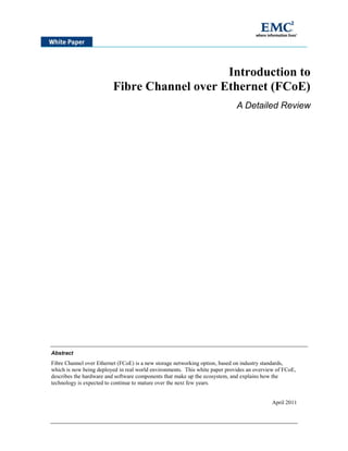 Introduction to
                         Fibre Channel over Ethernet (FCoE)
                                                                             A Detailed Review




Abstract
Fibre Channel over Ethernet (FCoE) is a new storage networking option, based on industry standards,
which is now being deployed in real world environments. This white paper provides an overview of FCoE,
describes the hardware and software components that make up the ecosystem, and explains how the
technology is expected to continue to mature over the next few years.


                                                                                            April 2011
 