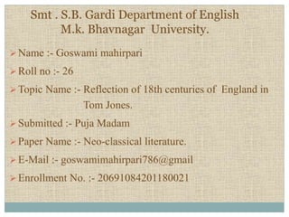 Smt . S.B. Gardi Department of English
M.k. Bhavnagar University.
Name :- Goswami mahirpari
Roll no :- 26
Topic Name :- Reflection of 18th centuries of England in
Tom Jones.
Submitted :- Puja Madam
Paper Name :- Neo-classical literature.
E-Mail :- goswamimahirpari786@gmail
Enrollment No. :- 20691084201180021
 