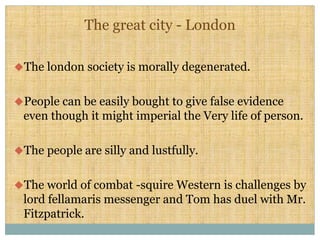 The great city - London
uThe london society is morally degenerated.
uPeople can be easily bought to give false evidence
even though it might imperial the Very life of person.
uThe people are silly and lustfully.
uThe world of combat -squire Western is challenges by
lord fellamaris messenger and Tom has duel with Mr.
Fitzpatrick.
 