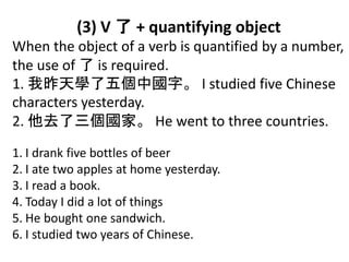 (3) V 了 + quantifying object
When the object of a verb is quantified by a number,
the use of 了 is required.
1. 我昨天學了五個中國字。 I studied five Chinese
characters yesterday.
2. 他去了三個國家。 He went to three countries.
1. I drank five bottles of beer
2. I ate two apples at home yesterday.
3. I read a book.
4. Today I did a lot of things
5. He bought one sandwich.
6. I studied two years of Chinese.
 