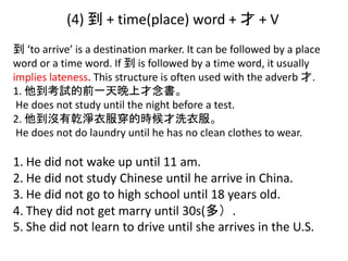 (4) 到 + time(place) word + 才 + V
到 ‘to arrive’ is a destination marker. It can be followed by a place
word or a time word. If 到 is followed by a time word, it usually
implies lateness. This structure is often used with the adverb 才.
1. 他到考試的前一天晚上才念書。
He does not study until the night before a test.
2. 他到沒有乾淨衣服穿的時候才洗衣服。
He does not do laundry until he has no clean clothes to wear.
1. He did not wake up until 11 am.
2. He did not study Chinese until he arrive in China.
3. He did not go to high school until 18 years old.
4. They did not get marry until 30s(多）.
5. She did not learn to drive until she arrives in the U.S.
 