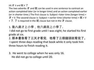 (4) 才 V and 就 V 了
The two adverbs 才 and 就 can be used in one sentence to contrast an
action completed later (or in longer time) and an action completed earlier
(or in shorter time.) The first clause is: Subject +later time (longer time) +
才 + V. The second clause is: Subject + earlier time (shorter time) + 就 + V
+ 了. 了 is required in the 就 clause but not in the 才 clause.
1. 我八歲才上小學，他六歲就上小學了。
I did not go to first grade until I was eight; he started his first
grade at six.
2. 那本書我看了三天才看完，他看了三個鐘頭就看完了。
I spent three days reading that book while it only took him
three hours to finish reading it.
3. He went to college when he was only 16.
He did not go to college until 20.
 