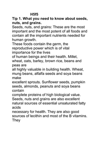 H5f5
Tip 1. What you need to know about seeds,
nuts, and grains.
Seeds, nuts, and grains: These are the most
important and the most potent of all foods and
contain all the important nutrients needed for
human growth.
These foods contain the germ, the
reproductive power which is of vital
importance for the lives
of human beings and their health. Millet,
wheat, oats, barley, brown rice, beans and
peas are
all highly valuable in building health. Wheat,
mung beans, alfalfa seeds and soya beans
make
excellent sprouts. Sunflower seeds, pumpkin
seeds, almonds, peanuts and soya beans
contain
complete proteins of high biological value.
Seeds, nuts and grains are also excellent
natural sources of essential unsaturated fatty
acids
necessary for health. They are also good
sources of lecithin and most of the B vitamins.
They
 