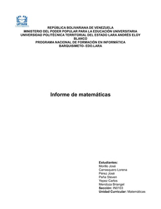 REPÚBLICA BOLIVARIANA DE VENEZUELA
MINISTERIO DEL PODER POPULAR PARA LA EDUCACIÓN UNIVERSITARIA
UNIVERSIDAD POLITÉCNICA TERRITORIAL DEL ESTADO LARA ANDRÉS ELOY
BLANCO
PROGRAMA NACIONAL DE FORMACIÓN EN INFORMÁTICA
BARQUISIMETO- EDO.LARA
Informe de matemáticas
Estudiantes:
Morillo José
Carrasquero Lorena
Pérez José
Peña Steven
Yepez Carlos
Mendoza Briangel
Sección: IN0103
Unidad Curricular: Matemáticas
 