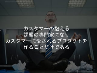 カスタマーの抱える
課題の専門家になり
カスタマーに愛されるプロダクトを
作ることだけである
Copyright 2017 Masayuki Tadokoro All rights reserved
Startup Science 2017
 