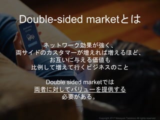 Double-sided marketとは
ネットワーク効果が強く、
両サイドのカスタマーが増えれば増えるほど、
お互いに与える価値も
比例して増えて行くビジネスのこと
Double sided marketでは
両者に対してバリューを提供する
必要がある。
Copyright 2017 Masayuki Tadokoro All rights reserved
 