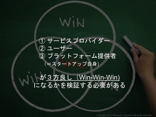 ① サービスプロバイダー
② ユーザー
③ プラットフォーム提供者
（＝スタートアップ自身）
が３方良し（Win-Win-Win)
になるかを検証する必要がある
Copyright 2017 Masayuki Tadokoro All rights reserved
 