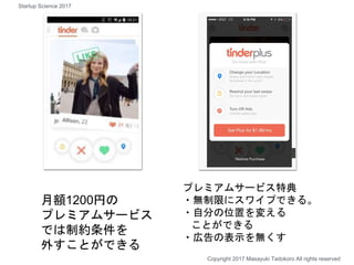 月額1200円の
プレミアムサービス
では制約条件を
外すことができる
プレミアムサービス特典
・無制限にスワイプできる。
・自分の位置を変える
ことができる
・広告の表示を無くす
Copyright 2017 Masayuki Tadokoro All rights reserved
Startup Science 2017
 