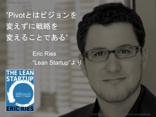 ”Pivotとはビジョンを
変えずに戦略を
変えることである”
Eric Ries
“Lean Startup”より
Copyright 2017 Masayuki Tadokoro All rights reserved
Startup Science 2017
 
