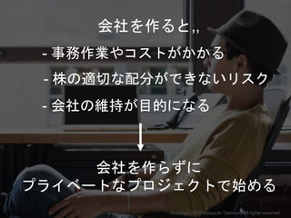- 事務作業やコストがかかる
- 株の適切な配分ができないリスク
- 会社の維持が目的になる
会社を作らずに
プライベートなプロジェクトで始める
会社を作ると,,
Copyright 2017 Masayuki Tadokoro All rights reserved
Startup Science 2017
 
