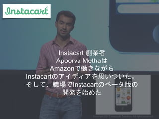 Instacart 創業者
Apoorva Methaは
Amazonで働きながら
Instacartのアイディアを思いついた。
そして、職場でInstacartのベータ版の
開発を始めた
Copyright 2017 Masayuki Tadokoro All rights reserved
Startup Science 2017
 