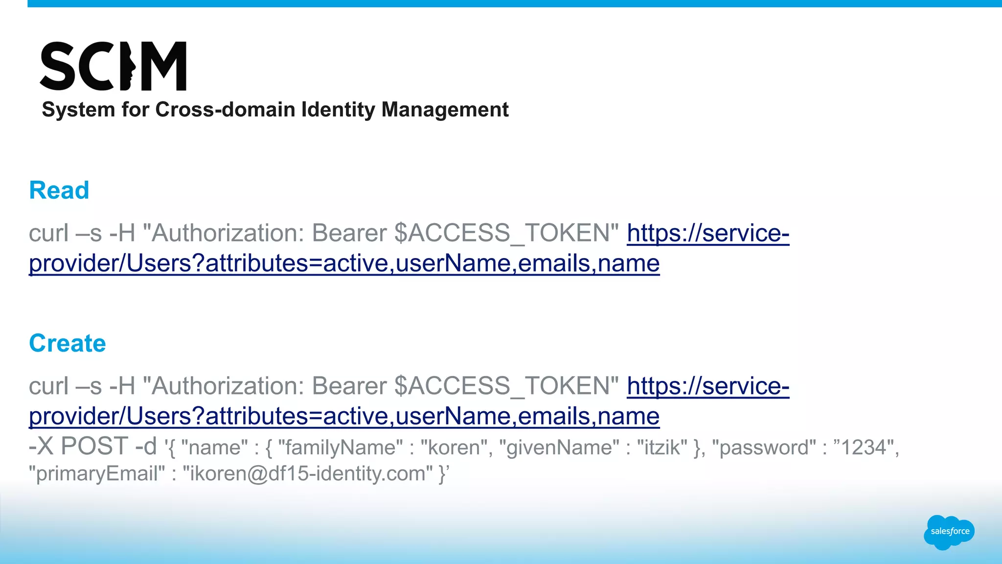 Read
curl –s -H "Authorization: Bearer $ACCESS_TOKEN" https://service-
provider/Users?attributes=active,userName,emails,name
Create
curl –s -H "Authorization: Bearer $ACCESS_TOKEN" https://service-
provider/Users?attributes=active,userName,emails,name
-X POST -d '{ "name" : { "familyName" : "koren", "givenName" : "itzik" }, "password" : ”1234",
"primaryEmail" : "ikoren@df15-identity.com" }’
System for Cross-domain Identity Management
 