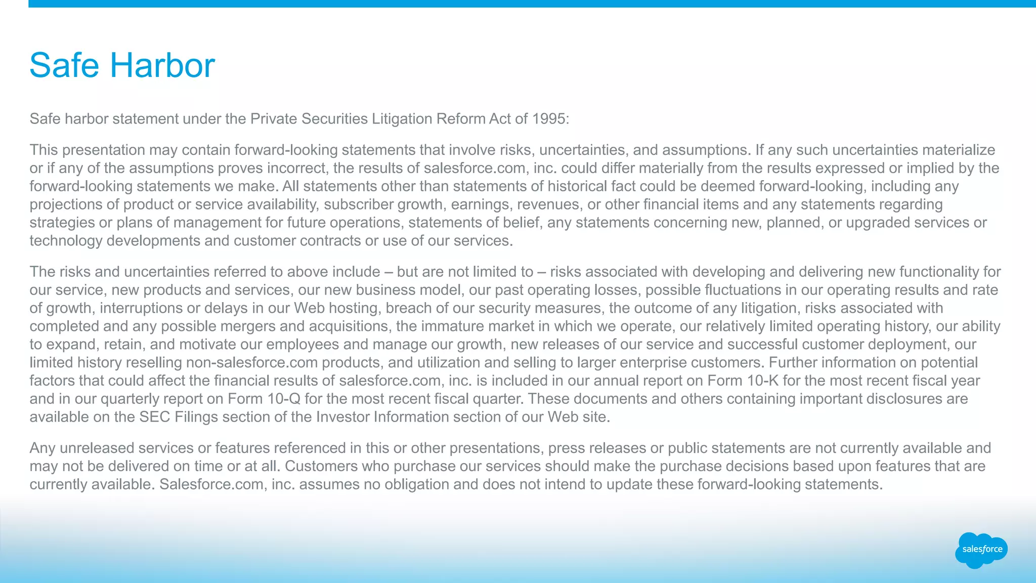 Safe harbor statement under the Private Securities Litigation Reform Act of 1995:
This presentation may contain forward-looking statements that involve risks, uncertainties, and assumptions. If any such uncertainties materialize
or if any of the assumptions proves incorrect, the results of salesforce.com, inc. could differ materially from the results expressed or implied by the
forward-looking statements we make. All statements other than statements of historical fact could be deemed forward-looking, including any
projections of product or service availability, subscriber growth, earnings, revenues, or other financial items and any statements regarding
strategies or plans of management for future operations, statements of belief, any statements concerning new, planned, or upgraded services or
technology developments and customer contracts or use of our services.
The risks and uncertainties referred to above include – but are not limited to – risks associated with developing and delivering new functionality for
our service, new products and services, our new business model, our past operating losses, possible fluctuations in our operating results and rate
of growth, interruptions or delays in our Web hosting, breach of our security measures, the outcome of any litigation, risks associated with
completed and any possible mergers and acquisitions, the immature market in which we operate, our relatively limited operating history, our ability
to expand, retain, and motivate our employees and manage our growth, new releases of our service and successful customer deployment, our
limited history reselling non-salesforce.com products, and utilization and selling to larger enterprise customers. Further information on potential
factors that could affect the financial results of salesforce.com, inc. is included in our annual report on Form 10-K for the most recent fiscal year
and in our quarterly report on Form 10-Q for the most recent fiscal quarter. These documents and others containing important disclosures are
available on the SEC Filings section of the Investor Information section of our Web site.
Any unreleased services or features referenced in this or other presentations, press releases or public statements are not currently available and
may not be delivered on time or at all. Customers who purchase our services should make the purchase decisions based upon features that are
currently available. Salesforce.com, inc. assumes no obligation and does not intend to update these forward-looking statements.
Safe Harbor
 