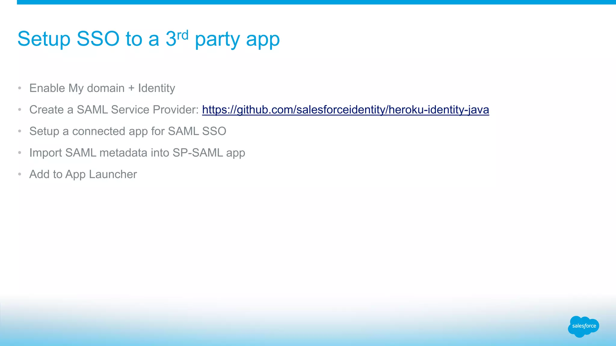 • Enable My domain + Identity
• Create a SAML Service Provider: https://github.com/salesforceidentity/heroku-identity-java
• Setup a connected app for SAML SSO
• Import SAML metadata into SP-SAML app
• Add to App Launcher
Setup SSO to a 3rd party app
 