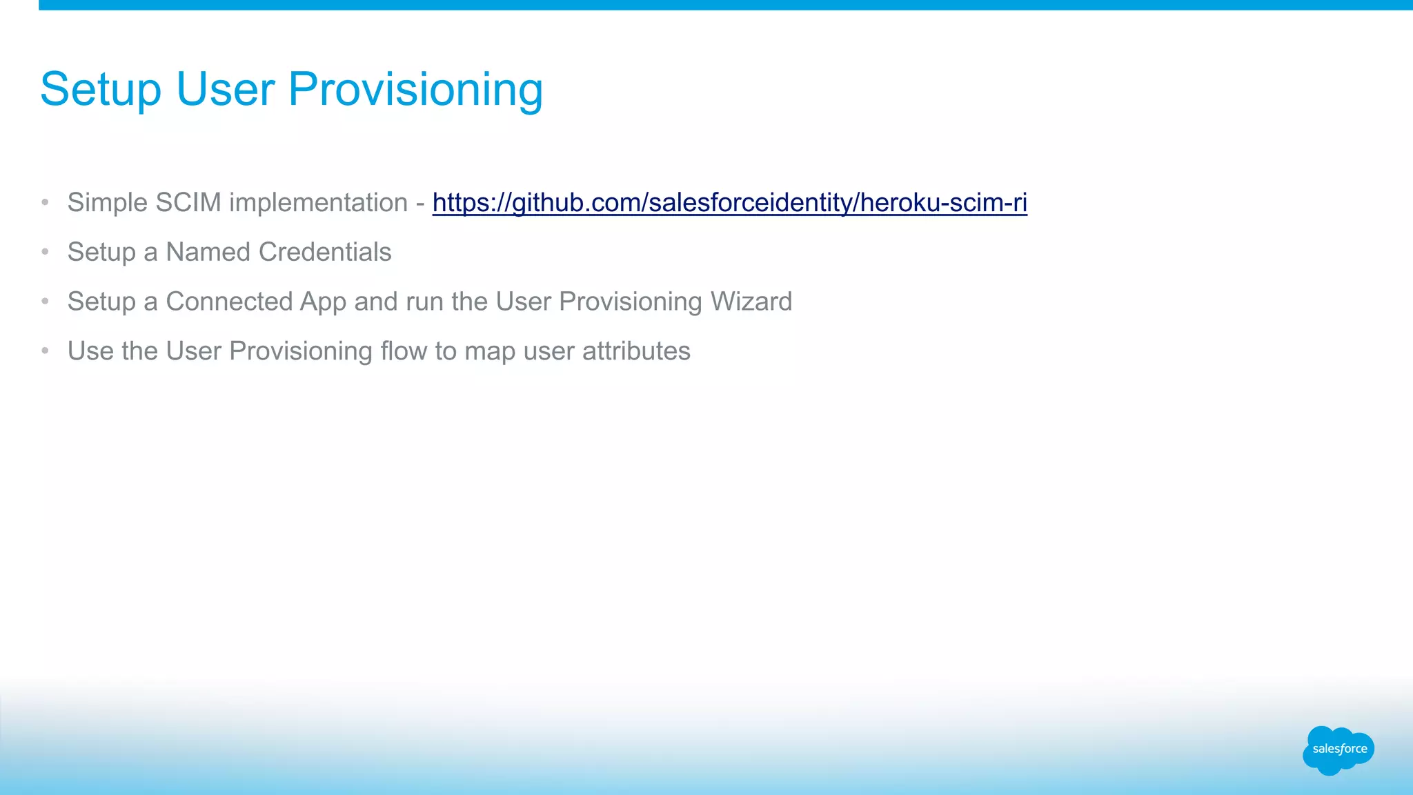• Simple SCIM implementation - https://github.com/salesforceidentity/heroku-scim-ri
• Setup a Named Credentials
• Setup a Connected App and run the User Provisioning Wizard
• Use the User Provisioning flow to map user attributes
Setup User Provisioning
 