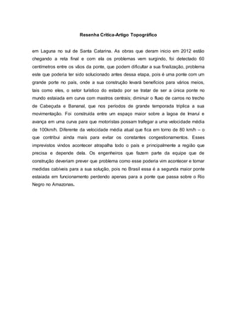 Resenha Critica-Artigo Topográfico
em Laguna no sul de Santa Catarina. As obras que deram inicio em 2012 estão
chegando a reta final e com ela os problemas vem surgindo, foi detectado 60
centímetros entre os vãos da ponte, que podem dificultar a sua finalização, problema
este que poderia ter sido solucionado antes dessa etapa, pois é uma ponte com um
grande porte no país, onde a sua construção levará benefícios para vários meios,
tais como eles, o setor turístico do estado por se tratar de ser a única ponte no
mundo estaiada em curva com mastros centrais; diminuir o fluxo de carros no trecho
de Cabeçuda e Bananal, que nos períodos de grande temporada triplica a sua
movimentação. Foi construída entre um espaço maior sobre a lagoa de Imaruí e
avança em uma curva para que motoristas possam trafegar a uma velocidade média
de 100km/h. Diferente da velocidade média atual que fica em torno de 80 km/h – o
que contribui ainda mais para evitar os constantes congestionamentos. Esses
imprevistos vindos acontecer atrapalha todo o país e principalmente a região que
precisa e depende dela. Os engenheiros que fazem parte da equipe que de
construção deveriam prever que problema como esse poderia vim acontecer e tomar
medidas cabíveis para a sua solução, pois no Brasil essa é a segunda maior ponte
estaiada em funcionamento perdendo apenas para a ponte que passa sobre o Rio
Negro no Amazonas.
 