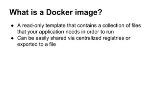 What is a Docker image?
● A read-only template that contains a collection of files
that your application needs in order to run
● Can be easily shared via centralized registries or
exported to a file
 
