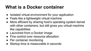 What is a Docker container
● Isolated virtual environment for your application
● Feels like a lightweight virtual machine
● More efficient by sharing host’s operating system kernel
with other containers, but still gives you virtual machine
like capabilities
● Launched from a Docker image
● Fine control over resource allocation
● Per container monitoring
● Startup time is measurable in seconds
 