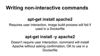 Writing non-interactive commands
apt-get install apache2
Requires user interaction, image build process will fail if
used in a Dockerfile
apt-get install -y apache2
Doesn’t require user interaction, command will install
Apache without asking confirmation, OK to use in a
Dockerfile
 