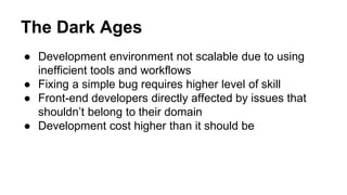 The Dark Ages
● Development environment not scalable due to using
inefficient tools and workflows
● Fixing a simple bug requires higher level of skill
● Front-end developers directly affected by issues that
shouldn’t belong to their domain
● Development cost higher than it should be
 