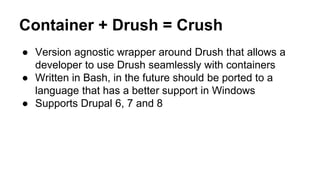 Container + Drush = Crush
● Version agnostic wrapper around Drush that allows a
developer to use Drush seamlessly with containers
● Written in Bash, in the future should be ported to a
language that has a better support in Windows
● Supports Drupal 6, 7 and 8
 