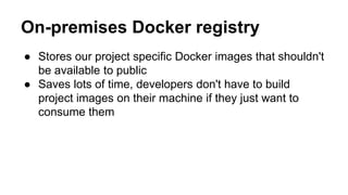 On-premises Docker registry
● Stores our project specific Docker images that shouldn't
be available to public
● Saves lots of time, developers don't have to build
project images on their machine if they just want to
consume them
 