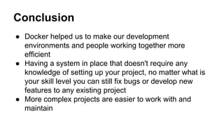 Conclusion
● Docker helped us to make our development
environments and people working together more
efficient
● Having a system in place that doesn't require any
knowledge of setting up your project, no matter what is
your skill level you can still fix bugs or develop new
features to any existing project
● More complex projects are easier to work with and
maintain
 