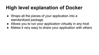 High level explanation of Docker
● Wraps all the pieces of your application into a
standardized package
● Allows you to run your application virtually in any host
● Makes it very easy to share your application with others
 