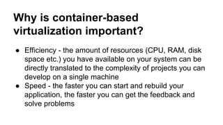 Why is container-based
virtualization important?
● Efficiency - the amount of resources (CPU, RAM, disk
space etc.) you have available on your system can be
directly translated to the complexity of projects you can
develop on a single machine
● Speed - the faster you can start and rebuild your
application, the faster you can get the feedback and
solve problems
 