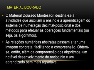 MATERIAL DOURADO
• O Material Dourado Montessori destina-se a
atividades que auxiliam o ensino e a aprendizagem do
sistema de numeração decimal-posicional e dos
métodos para efetuar as operações fundamentais (ou
seja, os algoritmos).
• As relações numéricas abstratas passam a ter uma
imagem concreta, facilitando a compreensão. Obtém-
se, então, além da compreensão dos algoritmos, um
notável desenvolvimento do raciocínio e um
aprendizado bem mais agradável.
 