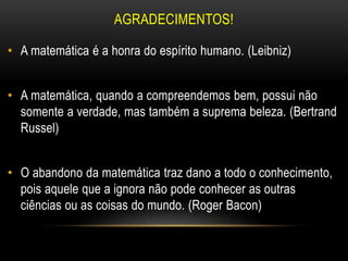 AGRADECIMENTOS!
• A matemática é a honra do espírito humano. (Leibniz)
• A matemática, quando a compreendemos bem, possui não
somente a verdade, mas também a suprema beleza. (Bertrand
Russel)
• O abandono da matemática traz dano a todo o conhecimento,
pois aquele que a ignora não pode conhecer as outras
ciências ou as coisas do mundo. (Roger Bacon)
 